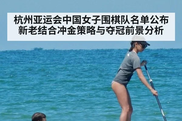 杭州亚运会中国女子围棋队名单公布 新老结合冲金策略与夺冠前景分析