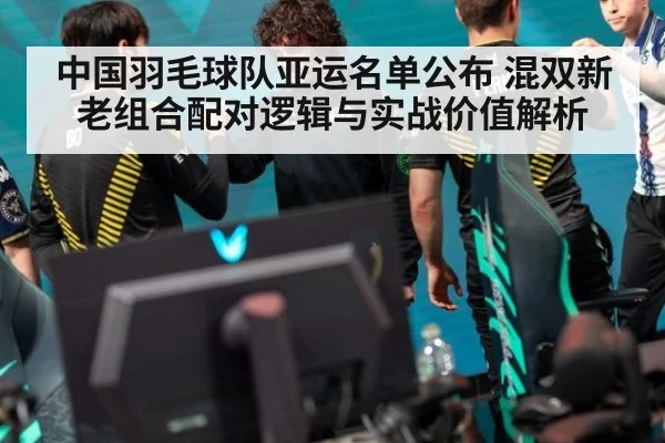 中国羽毛球队亚运名单公布 混双新老组合配对逻辑与实战价值解析